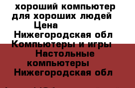 хороший компьютер для хороших людей › Цена ­ 19 000 - Нижегородская обл. Компьютеры и игры » Настольные компьютеры   . Нижегородская обл.